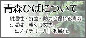 青森ひばについて 耐湿性・抗菌・防カビ優れる青森ひばは軽くて丈夫。「ヒノキチオール」を含有。